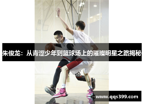 朱俊龙：从青涩少年到篮球场上的璀璨明星之路揭秘